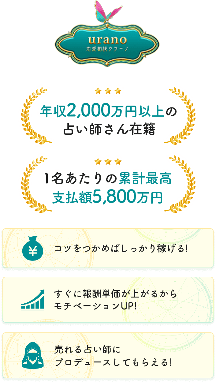 ウラーノ 年収2,000万円以上の占い師さん在籍、1名あたりの累計最高支払額5,800万円、コツを掴めばしっかり稼げる!すぎに報酬単価が上がるからモチベーションUP!、売れる占い師にプロデュースしてもらえる!